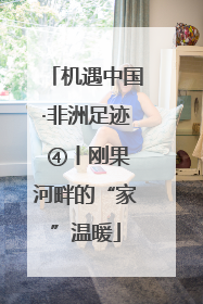 机遇中国·非洲足迹 ④丨刚果河畔的“家”温暖