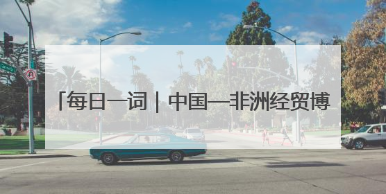 每日一词｜中国—非洲经贸博览会 China-Africa Economic and Trade Expo