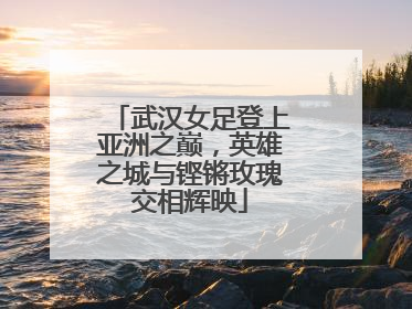 武汉女足登上亚洲之巅，英雄之城与铿锵玫瑰交相辉映
