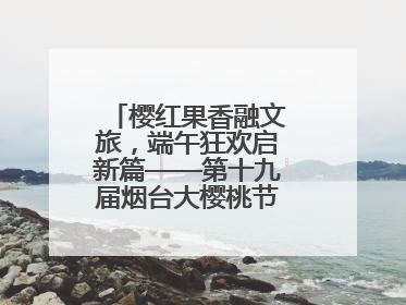 樱红果香融文旅，端午狂欢启新篇——第十九届烟台大樱桃节盛大开幕！