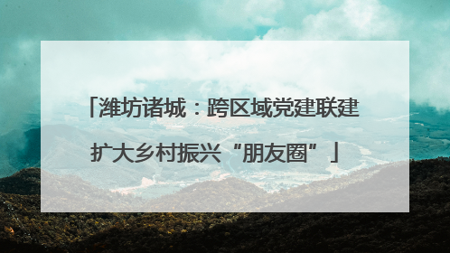 潍坊诸城：跨区域党建联建 扩大乡村振兴“朋友圈”