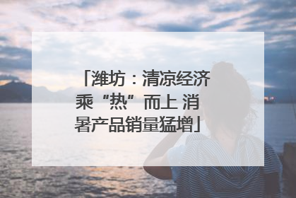潍坊：清凉经济乘“热”而上 消暑产品销量猛增
