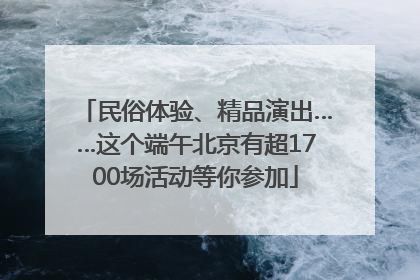 民俗体验、精品演出……这个端午北京有超1700场活动等你参加