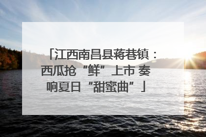 江西南昌县蒋巷镇：西瓜抢“鲜”上市 奏响夏日“甜蜜曲”