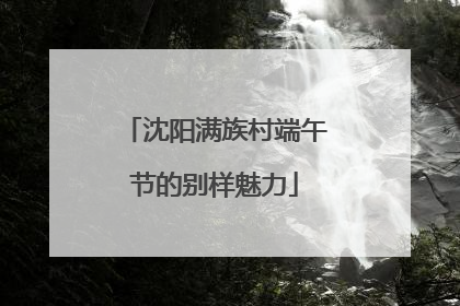 沈阳满族村端午节的别样魅力