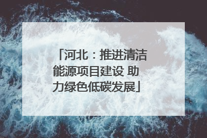 河北：推进清洁能源项目建设 助力绿色低碳发展