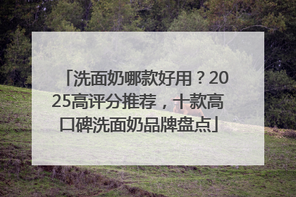 洗面奶哪款好用？2025高评分推荐，十款高口碑洗面奶品牌盘点