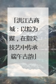 洪江古商城：以粽为媒，在指尖技艺中传承端午古韵