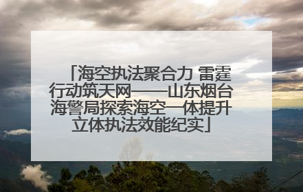 海空执法聚合力 雷霆行动筑天网——山东烟台海警局探索海空一体提升立体执法效能纪实