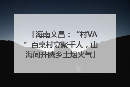 海南文昌：“村VA”百桌村宴聚千人，山海间升腾乡土烟火气