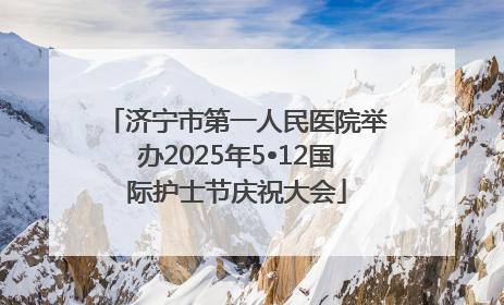 济宁市第一人民医院举办2025年5•12国际护士节庆祝大会