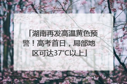 湖南再发高温黄色预警！高考首日，局部地区可达37℃以上