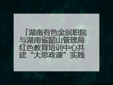 湖南有色金属职院与湖南省韶山管理局红色教育培训中心共建“大思政课”实践教学基地