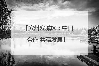 滨州滨城区：中日合作 共赢发展