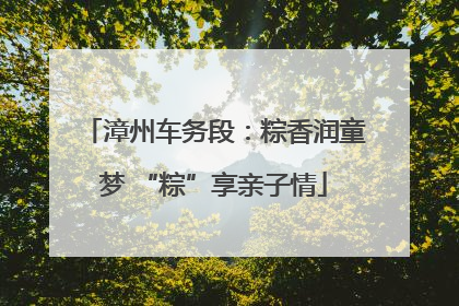 漳州车务段：粽香润童梦 “粽”享亲子情