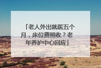 老人外出就医五个月，床位费照收？老年养护中心回应