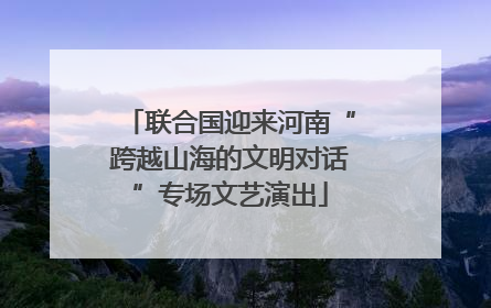 联合国迎来河南“跨越山海的文明对话”专场文艺演出