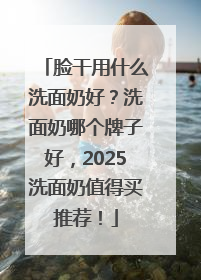 脸干用什么洗面奶好？洗面奶哪个牌子好，2025洗面奶值得买推荐！