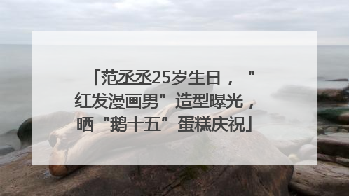 范丞丞25岁生日，“红发漫画男”造型曝光，晒“鹅十五”蛋糕庆祝