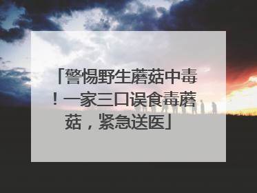 警惕野生蘑菇中毒！一家三口误食毒蘑菇，紧急送医