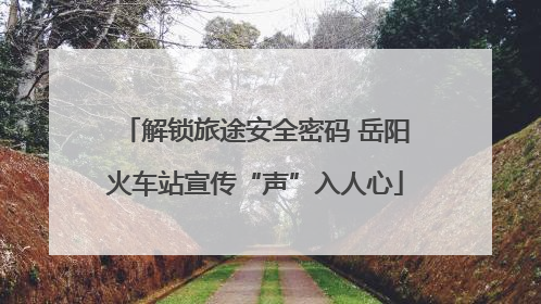 解锁旅途安全密码 岳阳火车站宣传“声”入人心