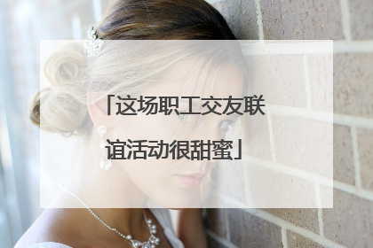 这场职工交友联谊活动很甜蜜