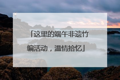 这里的端午非遗竹编活动，温情拾忆