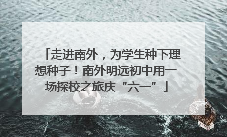 走进南外，为学生种下理想种子！南外明远初中用一场探校之旅庆“六一”
