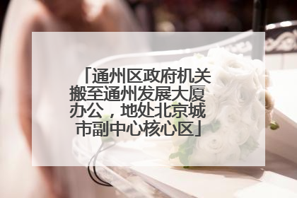 通州区政府机关搬至通州发展大厦办公，地处北京城市副中心核心区