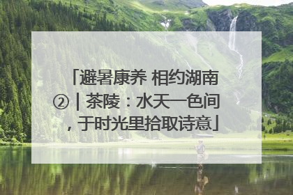 避暑康养 相约湖南②｜茶陵：水天一色间，于时光里拾取诗意