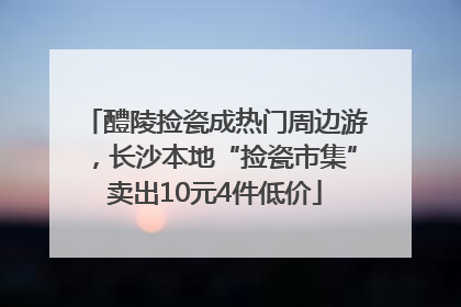 醴陵捡瓷成热门周边游，长沙本地“捡瓷市集”卖出10元4件低价
