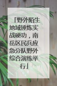 野外陌生地域锤炼实战硬功，南岳区民兵应急分队野外综合演练举行
