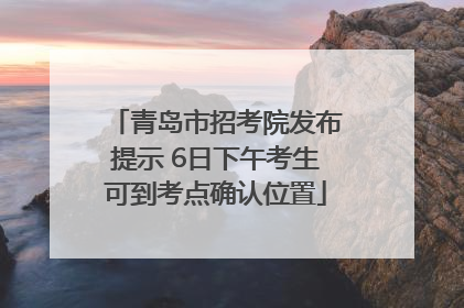 青岛市招考院发布提示 6日下午考生可到考点确认位置