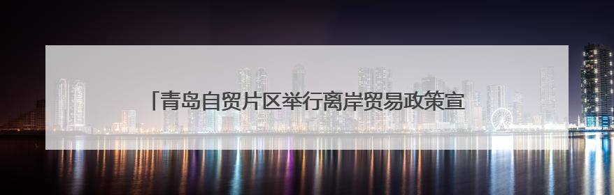 青岛自贸片区举行离岸贸易政策宣讲暨“国际贸易新势力”系列活动