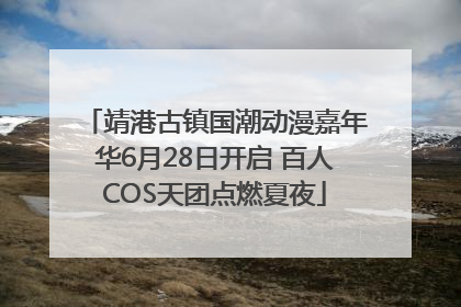靖港古镇国潮动漫嘉年华6月28日开启 百人COS天团点燃夏夜