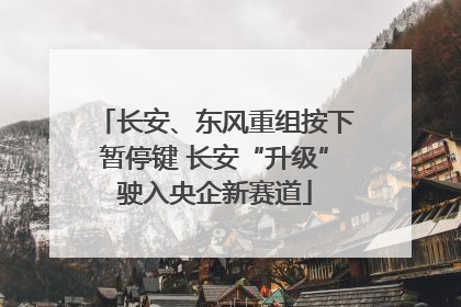 长安、东风重组按下暂停键 长安“升级”驶入央企新赛道