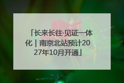 长来长往·见证一体化｜南京北站预计2027年10月开通