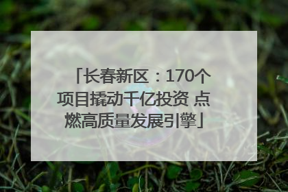 长春新区：170个项目撬动千亿投资 点燃高质量发展引擎