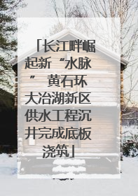 长江畔崛起新“水脉” 黄石环大冶湖新区供水工程沉井完成底板浇筑