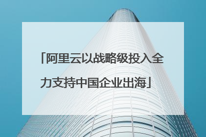 阿里云以战略级投入全力支持中国企业出海