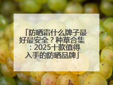 防晒霜什么牌子最好最安全？种草合集：2025十款值得入手的防晒品牌