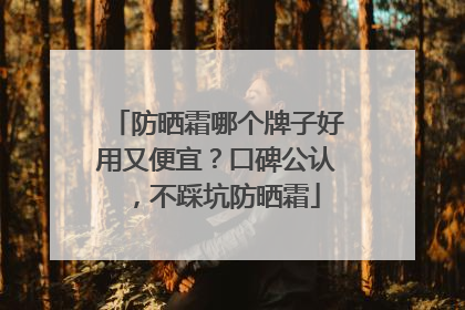 防晒霜哪个牌子好用又便宜？口碑公认，不踩坑防晒霜