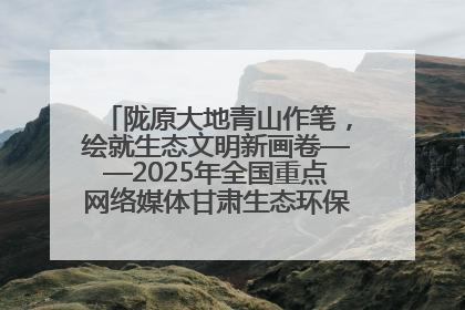 陇原大地青山作笔，绘就生态文明新画卷——2025年全国重点网络媒体甘肃生态环保行主题采访活动综述