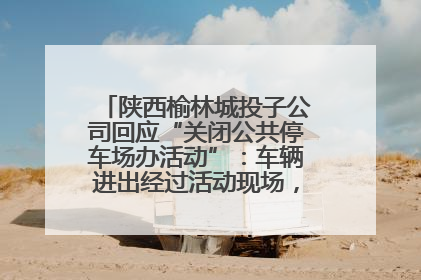 陕西榆林城投子公司回应“关闭公共停车场办活动”：车辆进出经过活动现场，为安全临时关闭
