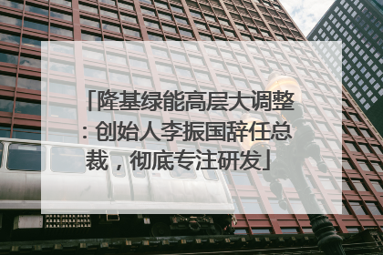 隆基绿能高层大调整：创始人李振国辞任总裁，彻底专注研发