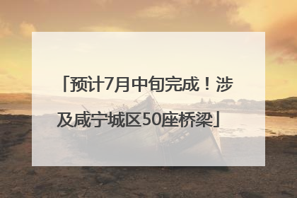 预计7月中旬完成！涉及咸宁城区50座桥梁