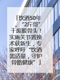 饮酒50年，“2斤哥”干废股骨头！实施关节置换术获新生，专家呼吁“饮酒需适量，守护骨骼健康”