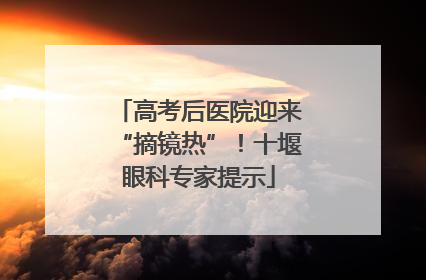 高考后医院迎来“摘镜热”！十堰眼科专家提示