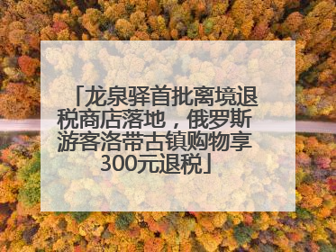 龙泉驿首批离境退税商店落地，俄罗斯游客洛带古镇购物享300元退税
