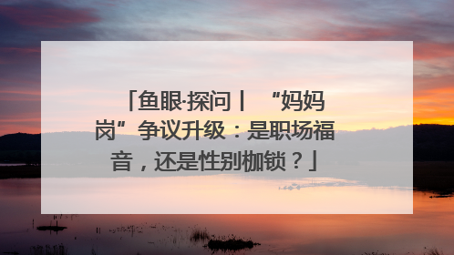 鱼眼·探问丨 “妈妈岗”争议升级：是职场福音，还是性别枷锁？